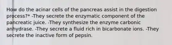 How do the acinar cells of the pancreas assist in the digestion process?* -They secrete the enzymatic component of the pancreatic juice. -They synthesize the enzyme carbonic anhydrase. -They secrete a fluid rich in bicarbonate ions. -They secrete the inactive form of pepsin.