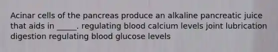 Acinar cells of <a href='https://www.questionai.com/knowledge/kITHRba4Cd-the-pancreas' class='anchor-knowledge'>the pancreas</a> produce an alkaline pancreatic juice that aids in _____. regulating blood calcium levels joint lubrication digestion regulating blood glucose levels