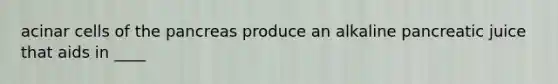 acinar cells of the pancreas produce an alkaline pancreatic juice that aids in ____