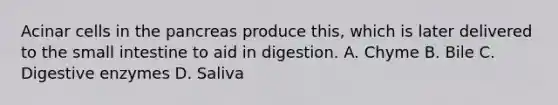 Acinar cells in the pancreas produce this, which is later delivered to the small intestine to aid in digestion. A. Chyme B. Bile C. Digestive enzymes D. Saliva