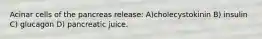 Acinar cells of the pancreas release: A)cholecystokinin B) insulin C) glucagon D) pancreatic juice.