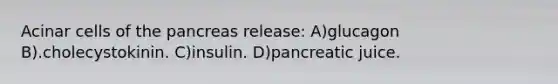 Acinar cells of <a href='https://www.questionai.com/knowledge/kITHRba4Cd-the-pancreas' class='anchor-knowledge'>the pancreas</a> release: A)glucagon B).cholecystokinin. C)insulin. D)pancreatic juice.