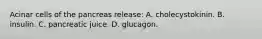 Acinar cells of the pancreas release: A. cholecystokinin. B. insulin. C. pancreatic juice. D. glucagon.