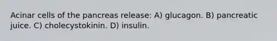 Acinar cells of the pancreas release: A) glucagon. B) pancreatic juice. C) cholecystokinin. D) insulin.