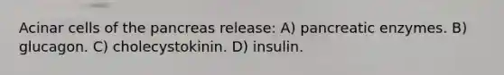 Acinar cells of the pancreas release: A) pancreatic enzymes. B) glucagon. C) cholecystokinin. D) insulin.