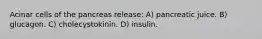 Acinar cells of the pancreas release: A) pancreatic juice. B) glucagon. C) cholecystokinin. D) insulin.