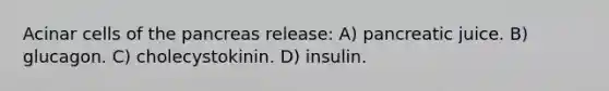 Acinar cells of the pancreas release: A) pancreatic juice. B) glucagon. C) cholecystokinin. D) insulin.