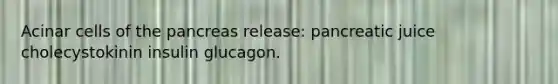 Acinar cells of the pancreas release: pancreatic juice cholecystokinin insulin glucagon.
