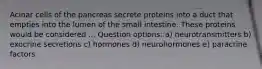 Acinar cells of the pancreas secrete proteins into a duct that empties into the lumen of the small intestine. These proteins would be considered ... Question options: a) neurotransmitters b) exocrine secretions c) hormones d) neurohormones e) paracrine factors