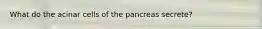 What do the acinar cells of the pancreas secrete?