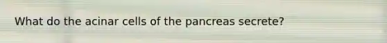 What do the acinar cells of the pancreas secrete?