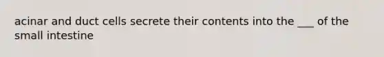 acinar and duct cells secrete their contents into the ___ of the small intestine