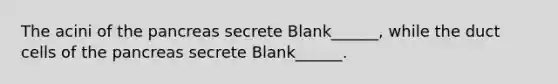 The acini of the pancreas secrete Blank______, while the duct cells of the pancreas secrete Blank______.