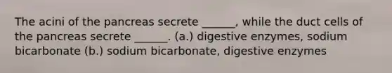 The acini of <a href='https://www.questionai.com/knowledge/kITHRba4Cd-the-pancreas' class='anchor-knowledge'>the pancreas</a> secrete ______, while the duct cells of the pancreas secrete ______. (a.) <a href='https://www.questionai.com/knowledge/kK14poSlmL-digestive-enzymes' class='anchor-knowledge'>digestive enzymes</a>, sodium bicarbonate (b.) sodium bicarbonate, digestive enzymes