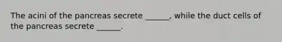 The acini of the pancreas secrete ______, while the duct cells of the pancreas secrete ______.