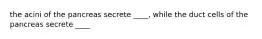 the acini of the pancreas secrete ____, while the duct cells of the pancreas secrete ____