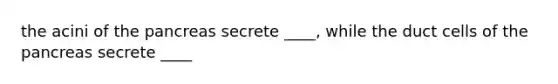 the acini of the pancreas secrete ____, while the duct cells of the pancreas secrete ____