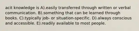 acit knowledge is A).easily transferred through written or verbal communication. B).something that can be learned through books. C).typically job- or situation-specific. D).always conscious and accessible. E).readily available to most people.