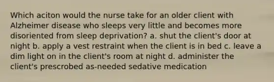 Which aciton would the nurse take for an older client with Alzheimer disease who sleeps very little and becomes more disoriented from sleep deprivation? a. shut the client's door at night b. apply a vest restraint when the client is in bed c. leave a dim light on in the client's room at night d. administer the client's prescrobed as-needed sedative medication