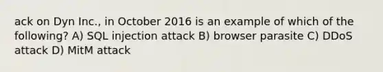 ack on Dyn Inc., in October 2016 is an example of which of the following? A) SQL injection attack B) browser parasite C) DDoS attack D) MitM attack