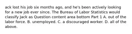 ack lost his job six months​ ago, and​ he's been actively looking for a new job ever since. The Bureau of Labor Statistics would classify Jack as Question content area bottom Part 1 A. out of the labor force. B. unemployed. C. a discouraged worker. D. all of the above.