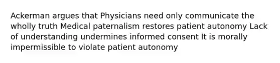 Ackerman argues that Physicians need only communicate the wholly truth Medical paternalism restores patient autonomy Lack of understanding undermines informed consent It is morally impermissible to violate patient autonomy