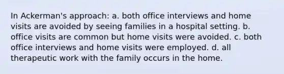 In Ackerman's approach: a. ​both office interviews and home visits are avoided by seeing families in a hospital setting. b. ​office visits are common but home visits were avoided. c. ​both office interviews and home visits were employed. d. ​all therapeutic work with the family occurs in the home.