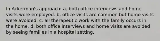 ​In Ackerman's approach: a. ​both office interviews and home visits were employed. b. ​office visits are common but home visits were avoided. c. ​all therapeutic work with the family occurs in the home. d. ​both office interviews and home visits are avoided by seeing families in a hospital setting.