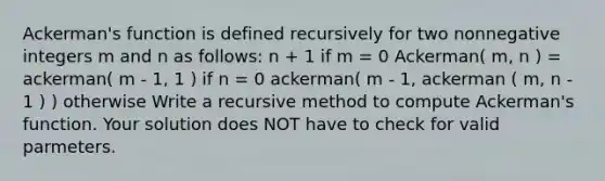 Ackerman's function is defined recursively for two nonnegative integers m and n as follows: n + 1 if m = 0 Ackerman( m, n ) = ackerman( m - 1, 1 ) if n = 0 ackerman( m - 1, ackerman ( m, n - 1 ) ) otherwise Write a recursive method to compute Ackerman's function. Your solution does NOT have to check for valid parmeters.