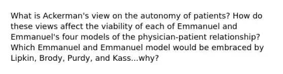 What is Ackerman's view on the autonomy of patients? How do these views affect the viability of each of Emmanuel and Emmanuel's four models of the physician-patient relationship? Which Emmanuel and Emmanuel model would be embraced by Lipkin, Brody, Purdy, and Kass...why?