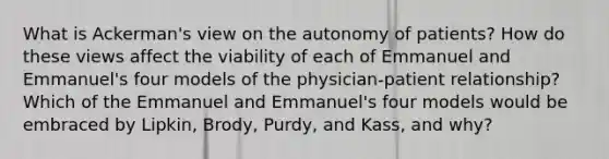 What is Ackerman's view on the autonomy of patients? How do these views affect the viability of each of Emmanuel and Emmanuel's four models of the physician-patient relationship? Which of the Emmanuel and Emmanuel's four models would be embraced by Lipkin, Brody, Purdy, and Kass, and why?