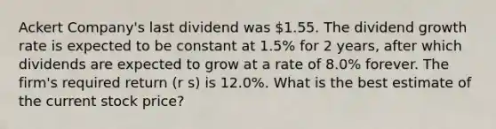 Ackert Company's last dividend was 1.55. The dividend growth rate is expected to be constant at 1.5% for 2 years, after which dividends are expected to grow at a rate of 8.0% forever. The firm's required return (r s) is 12.0%. What is the best estimate of the current stock price?