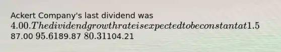 Ackert Company's last dividend was 4.00. The dividend growth rate is expected to be constant at 1.5% for 2 years, after which dividends are expected to grow at a rate of 8.0% forever. The firm's required return (rs) is 12.0%. What is the best estimate of the current stock price?87.00 95.6189.87 80.31104.21