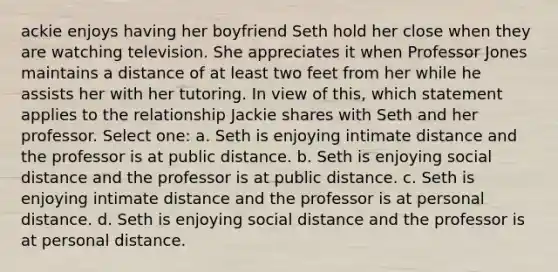 ackie enjoys having her boyfriend Seth hold her close when they are watching television. She appreciates it when Professor Jones maintains a distance of at least two feet from her while he assists her with her tutoring. In view of this, which statement applies to the relationship Jackie shares with Seth and her professor. Select one: a. Seth is enjoying intimate distance and the professor is at public distance. b. Seth is enjoying social distance and the professor is at public distance. c. Seth is enjoying intimate distance and the professor is at personal distance. d. Seth is enjoying social distance and the professor is at personal distance.