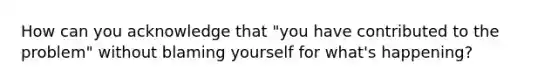 How can you acknowledge that "you have contributed to the problem" without blaming yourself for what's happening?