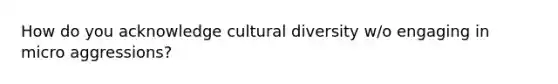 How do you acknowledge cultural diversity w/o engaging in micro aggressions?