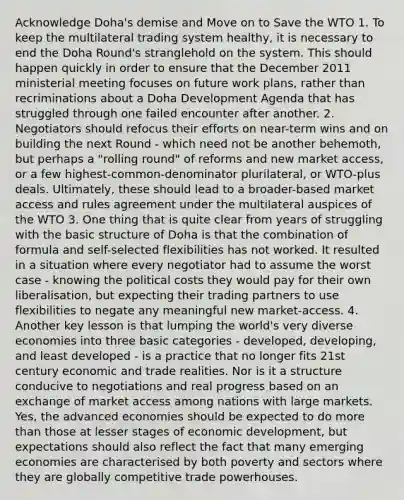 Acknowledge Doha's demise and Move on to Save the WTO 1. To keep the multilateral trading system healthy, it is necessary to end the Doha Round's stranglehold on the system. This should happen quickly in order to ensure that the December 2011 ministerial meeting focuses on future work plans, rather than recriminations about a Doha Development Agenda that has struggled through one failed encounter after another. 2. Negotiators should refocus their efforts on near-term wins and on building the next Round - which need not be another behemoth, but perhaps a "rolling round" of reforms and new market access, or a few highest-common-denominator plurilateral, or WTO-plus deals. Ultimately, these should lead to a broader-based market access and rules agreement under the multilateral auspices of the WTO 3. One thing that is quite clear from years of struggling with the basic structure of Doha is that the combination of formula and self-selected flexibilities has not worked. It resulted in a situation where every negotiator had to assume the worst case - knowing the political costs they would pay for their own liberalisation, but expecting their trading partners to use flexibilities to negate any meaningful new market-access. 4. Another key lesson is that lumping the world's very diverse economies into three basic categories - developed, developing, and least developed - is a practice that no longer fits 21st century economic and trade realities. Nor is it a structure conducive to negotiations and real progress based on an exchange of market access among nations with large markets. Yes, the advanced economies should be expected to do <a href='https://www.questionai.com/knowledge/keWHlEPx42-more-than' class='anchor-knowledge'>more than</a> those at lesser stages of economic development, but expectations should also reflect the fact that many emerging economies are characterised by both poverty and sectors where they are globally competitive trade powerhouses.