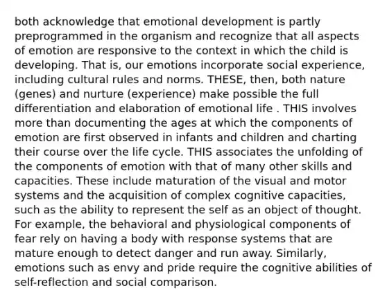 both acknowledge that emotional development is partly preprogrammed in the organism and recognize that all aspects of emotion are responsive to the context in which the child is developing. That is, our emotions incorporate social experience, including cultural rules and norms. THESE, then, both nature (genes) and nurture (experience) make possible the full differentiation and elaboration of emotional life . THIS involves more than documenting the ages at which the components of emotion are first observed in infants and children and charting their course over the life cycle. THIS associates the unfolding of the components of emotion with that of many other skills and capacities. These include maturation of the visual and motor systems and the acquisition of complex cognitive capacities, such as the ability to represent the self as an object of thought. For example, the behavioral and physiological components of fear rely on having a body with response systems that are mature enough to detect danger and run away. Similarly, emotions such as envy and pride require the cognitive abilities of self-reflection and social comparison.