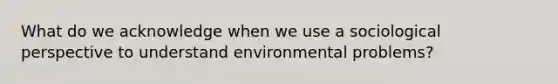 What do we acknowledge when we use a sociological perspective to understand environmental problems?