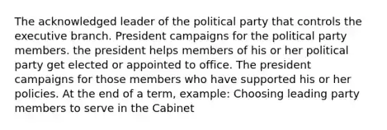 The acknowledged leader of the political party that controls the executive branch. President campaigns for the political party members. the president helps members of his or her political party get elected or appointed to office. The president campaigns for those members who have supported his or her policies. At the end of a term, example: Choosing leading party members to serve in the Cabinet