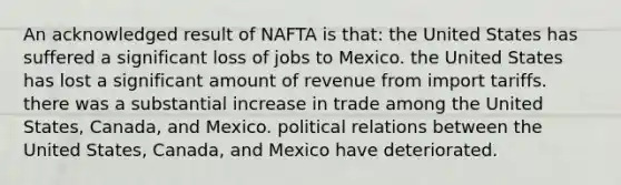 An acknowledged result of NAFTA is that: the United States has suffered a significant loss of jobs to Mexico. the United States has lost a significant amount of revenue from import tariffs. there was a substantial increase in trade among the United States, Canada, and Mexico. political relations between the United States, Canada, and Mexico have deteriorated.