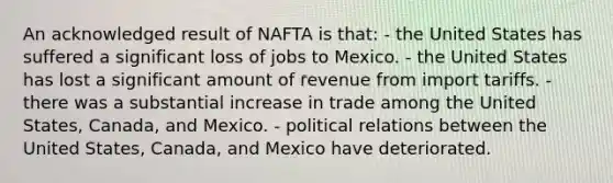 An acknowledged result of NAFTA is that: - the United States has suffered a significant loss of jobs to Mexico. - the United States has lost a significant amount of revenue from import tariffs. - there was a substantial increase in trade among the United States, Canada, and Mexico. - political relations between the United States, Canada, and Mexico have deteriorated.