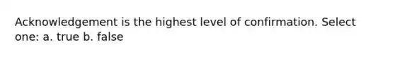 Acknowledgement is the highest level of confirmation. Select one: a. true b. false