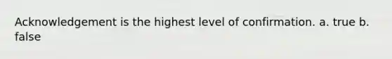 Acknowledgement is the highest level of confirmation. a. true b. false