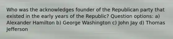 Who was the acknowledges founder of the Republican party that existed in the early years of the Republic? Question options: a) Alexander Hamilton b) George Washington c) John Jay d) Thomas Jefferson