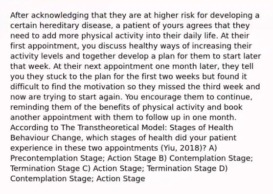 After acknowledging that they are at higher risk for developing a certain hereditary disease, a patient of yours agrees that they need to add more physical activity into their daily life. At their first appointment, you discuss healthy ways of increasing their activity levels and together develop a plan for them to start later that week. At their next appointment one month later, they tell you they stuck to the plan for the first two weeks but found it difficult to find the motivation so they missed the third week and now are trying to start again. You encourage them to continue, reminding them of the benefits of physical activity and book another appointment with them to follow up in one month. According to The Transtheoretical Model: Stages of Health Behaviour Change, which stages of health did your patient experience in these two appointments (Yiu, 2018)? A) Precontemplation Stage; Action Stage B) Contemplation Stage; Termination Stage C) Action Stage; Termination Stage D) Contemplation Stage; Action Stage