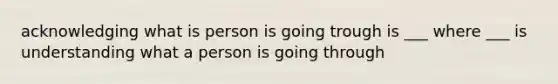 acknowledging what is person is going trough is ___ where ___ is understanding what a person is going through