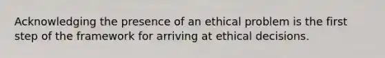 Acknowledging the presence of an ethical problem is the first step of the framework for arriving at ethical decisions.