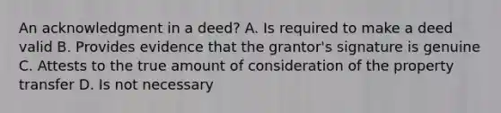 An acknowledgment in a deed? A. Is required to make a deed valid B. Provides evidence that the grantor's signature is genuine C. Attests to the true amount of consideration of the property transfer D. Is not necessary