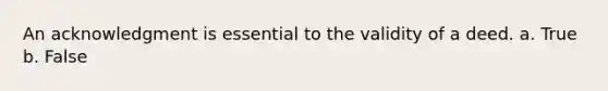 An acknowledgment is essential to the validity of a deed. a. True b. False